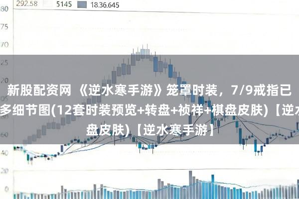 新股配资网 《逆水寒手游》笼罩时装，7/9戒指已爆料，更多细节图(12套时装预览+转盘+祯祥+棋盘皮肤)【逆水寒手游】