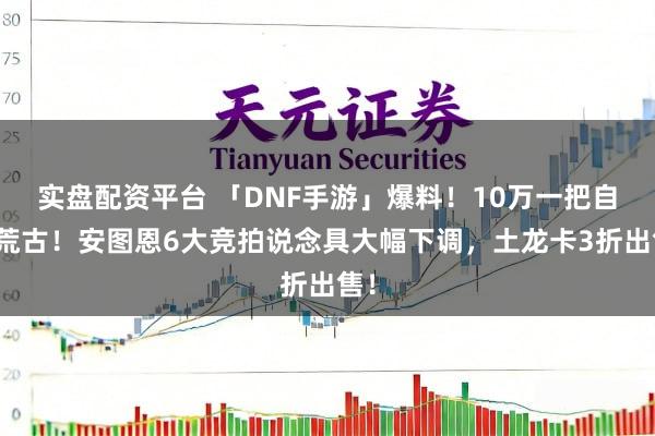实盘配资平台 「DNF手游」爆料！10万一把自选荒古！安图恩6大竞拍说念具大幅下调，土龙卡3折出售！