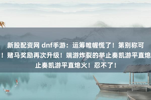 新股配资网 dnf手游：运筹帷幄慌了！第别称可得1800矛盾！赌马奖励再次升级！端游炸裂的举止奏凯游平直熄火！忍不了！