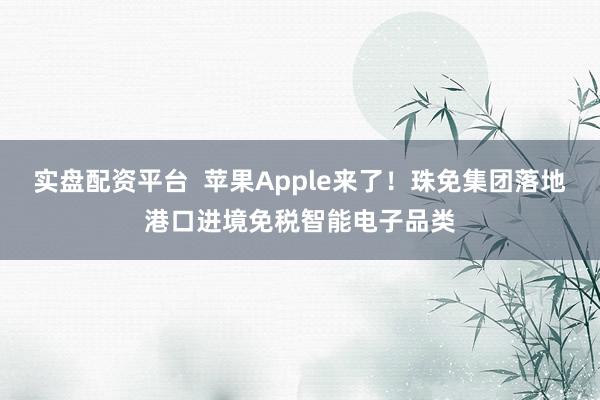 实盘配资平台  苹果Apple来了！珠免集团落地港口进境免税智能电子品类