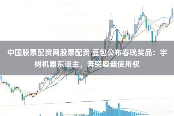 中国股票配资网股票配资 豆包公布春晚奖品：宇树机器东谈主，奔突奥迪使用权