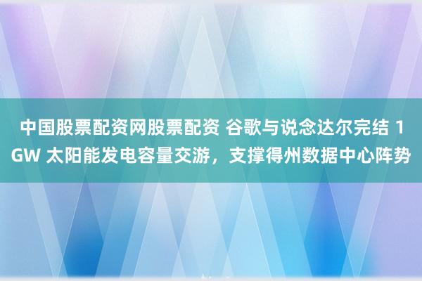 中国股票配资网股票配资 谷歌与说念达尔完结 1GW 太阳能发电容量交游，支撑得州数据中心阵势