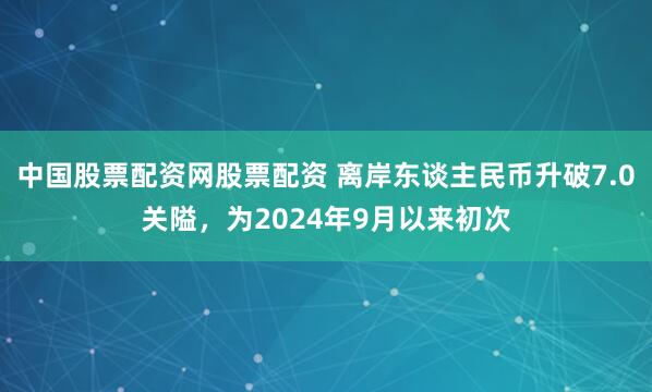 中国股票配资网股票配资 离岸东谈主民币升破7.0关隘，为2024年9月以来初次