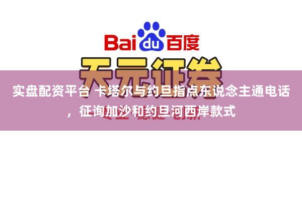 实盘配资平台 卡塔尔与约旦指点东说念主通电话，征询加沙和约旦河西岸款式