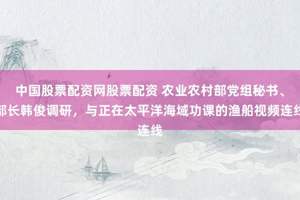 中国股票配资网股票配资 农业农村部党组秘书、部长韩俊调研，与正在太平洋海域功课的渔船视频连线
