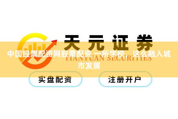 中国股票配资网股票配资 一所学校，这么融入城市发展