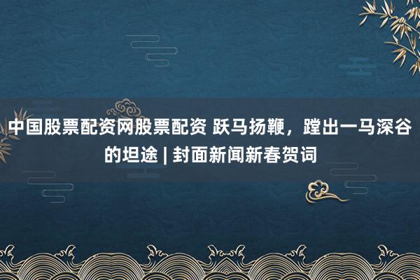 中国股票配资网股票配资 跃马扬鞭，蹚出一马深谷的坦途 | 封面新闻新春贺词