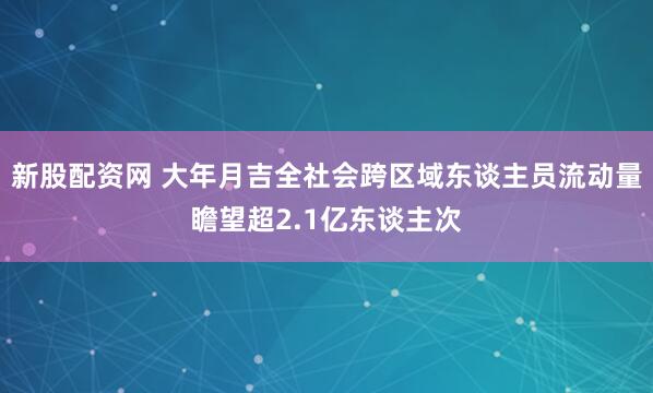 新股配资网 大年月吉全社会跨区域东谈主员流动量瞻望超2.1亿东谈主次