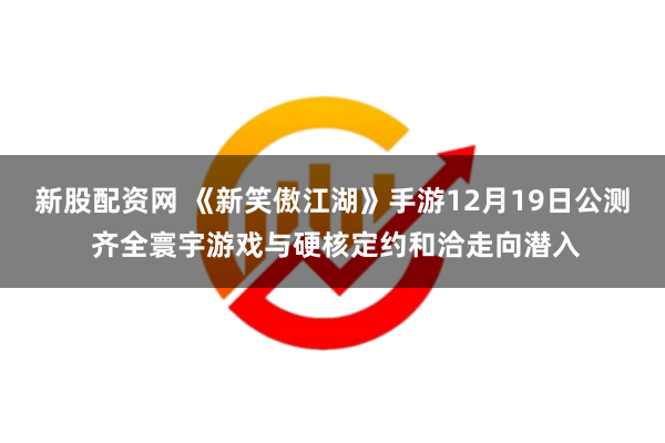 新股配资网 《新笑傲江湖》手游12月19日公测 齐全寰宇游戏与硬核定约和洽走向潜入