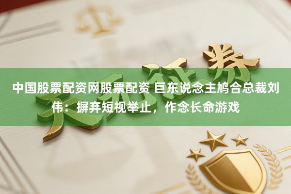 中国股票配资网股票配资 巨东说念主鸠合总裁刘伟：摒弃短视举止，作念长命游戏