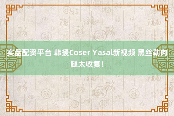 实盘配资平台 韩援Coser Yasal新视频 黑丝勒肉腿太收复！