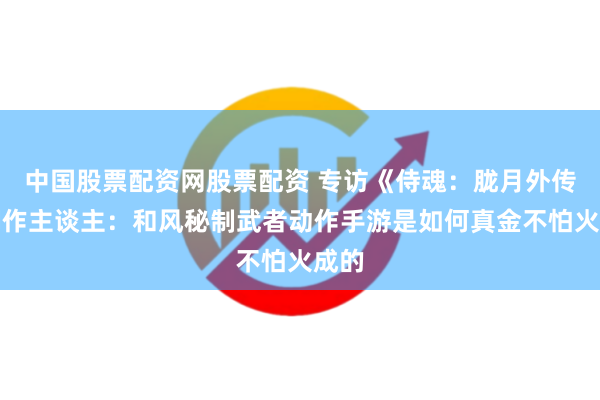 中国股票配资网股票配资 专访《侍魂：胧月外传》制作主谈主：和风秘制武者动作手游是如何真金不怕火成的