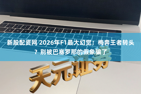 新股配资网 2026年F1最大幻觉：梅奔王者转头？别被巴塞罗那的假象骗了