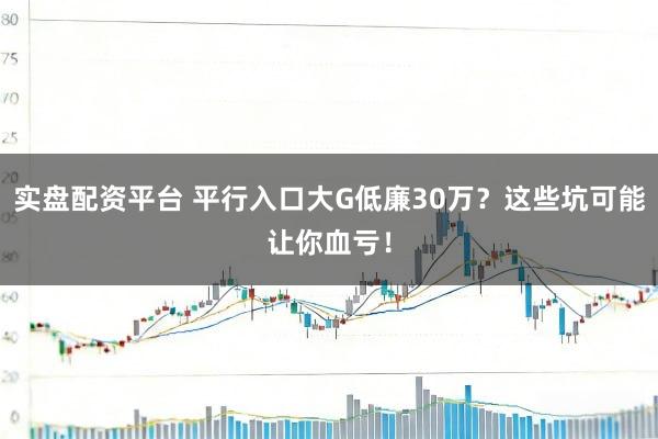 实盘配资平台 平行入口大G低廉30万？这些坑可能让你血亏！