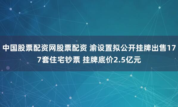 中国股票配资网股票配资 渝设置拟公开挂牌出售177套住宅钞票 挂牌底价2.5亿元