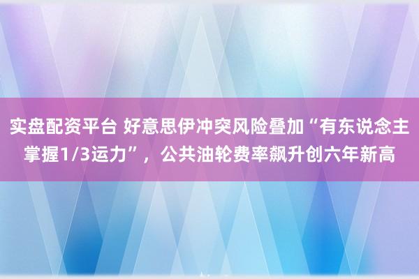 实盘配资平台 好意思伊冲突风险叠加“有东说念主掌握1/3运力”，公共油轮费率飙升创六年新高