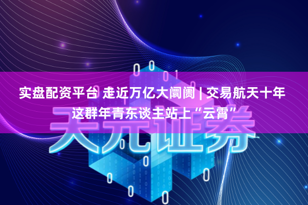 实盘配资平台 走近万亿大阛阓 | 交易航天十年 这群年青东谈主站上“云霄”