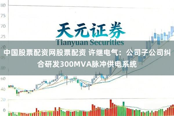 中国股票配资网股票配资 许继电气：公司子公司纠合研发300MVA脉冲供电系统