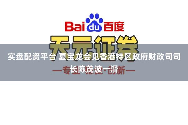 实盘配资平台 夏宝龙会见香港特区政府财政司司长陈茂波一滑