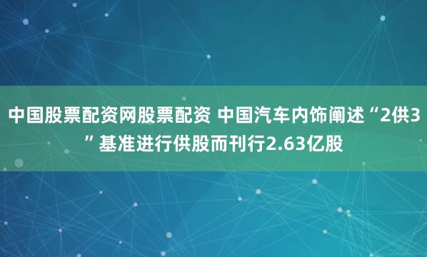 中国股票配资网股票配资 中国汽车内饰阐述“2供3”基准进行供股而刊行2.63亿股
