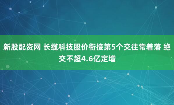 新股配资网 长缆科技股价衔接第5个交往常着落 绝交不超4.6亿定增