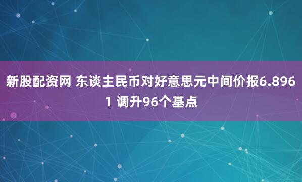 新股配资网 东谈主民币对好意思元中间价报6.8961 调升96个基点