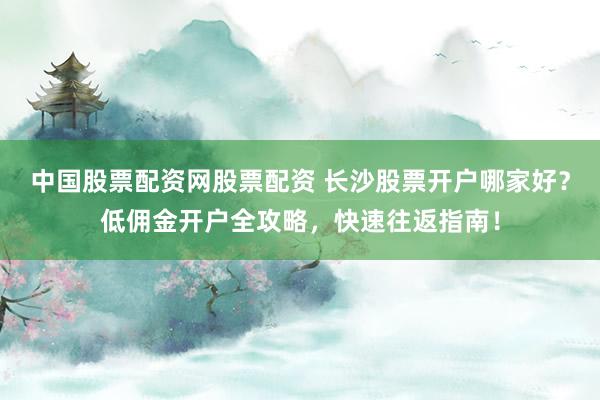 中国股票配资网股票配资 长沙股票开户哪家好？低佣金开户全攻略，快速往返指南！