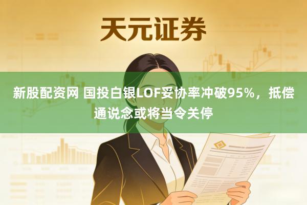 新股配资网 国投白银LOF妥协率冲破95%，抵偿通说念或将当令关停