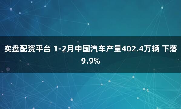实盘配资平台 1-2月中国汽车产量402.4万辆 下落9.9%