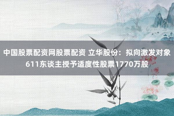 中国股票配资网股票配资 立华股份：拟向激发对象611东谈主授予适度性股票1770万股