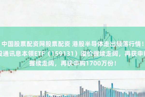 中国股票配资网股票配资 港股半导体走出颓落行情！界限最大港股通讯息本领ETF（159131）溢价握续走阔，再获申购1700万份！
