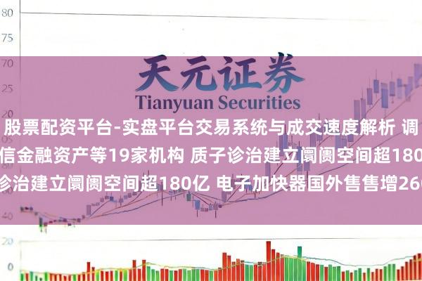股票配资平台-实盘平台交易系统与成交速度解析 调研速递|中广核技管待中信金融资产等19家机构 质子诊治建立阛阓空间超180亿 电子加快器国外售售增260%