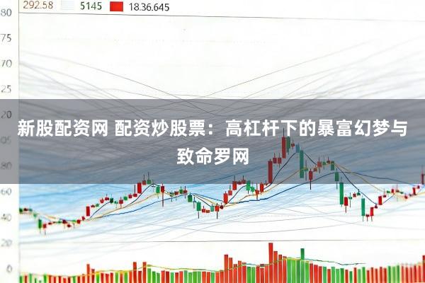 新股配资网 配资炒股票：高杠杆下的暴富幻梦与致命罗网