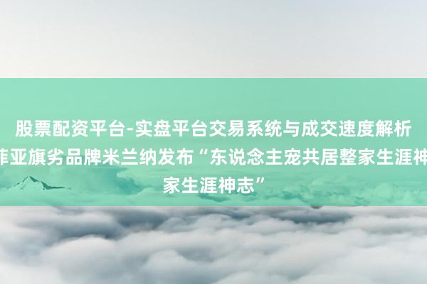 股票配资平台-实盘平台交易系统与成交速度解析 索菲亚旗劣品牌米兰纳发布“东说念主宠共居整家生涯神志”