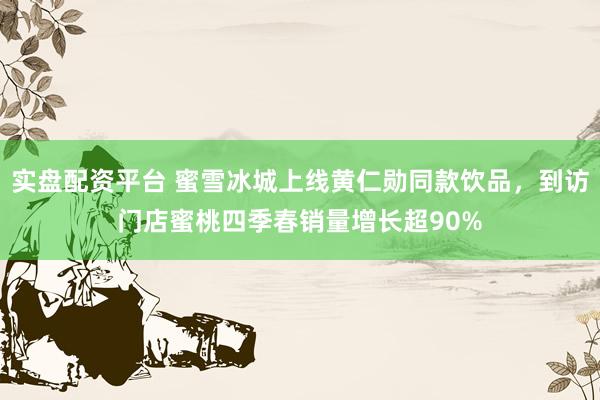 实盘配资平台 蜜雪冰城上线黄仁勋同款饮品，到访门店蜜桃四季春销量增长超90%