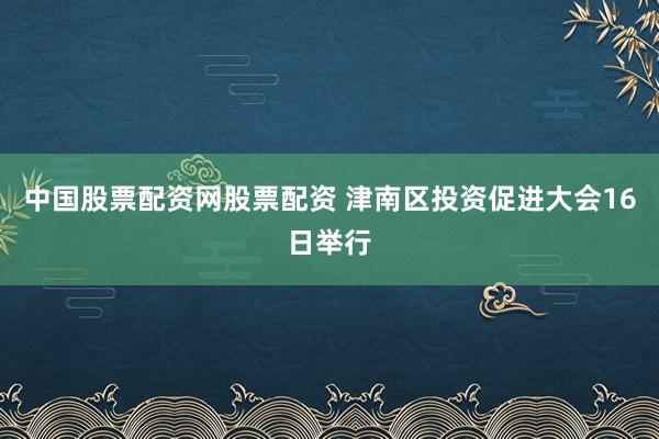 中国股票配资网股票配资 津南区投资促进大会16日举行