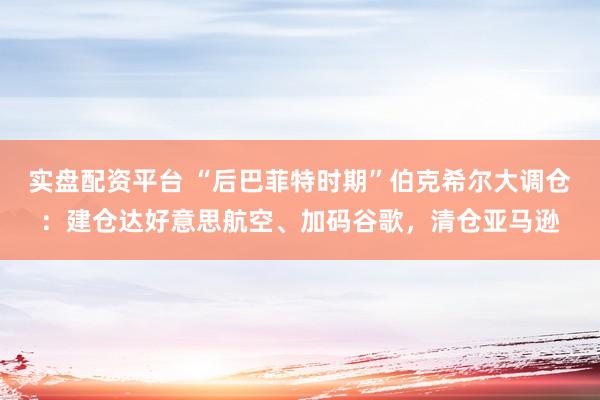 实盘配资平台 “后巴菲特时期”伯克希尔大调仓：建仓达好意思航空、加码谷歌，清仓亚马逊