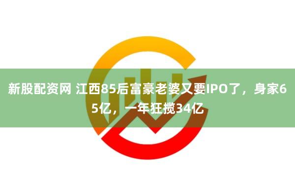 新股配资网 江西85后富豪老婆又要IPO了，身家65亿，一年狂揽34亿