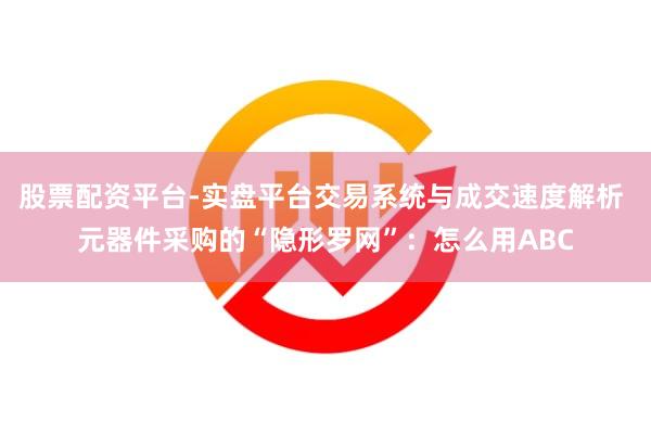 股票配资平台-实盘平台交易系统与成交速度解析 元器件采购的“隐形罗网”：怎么用ABC