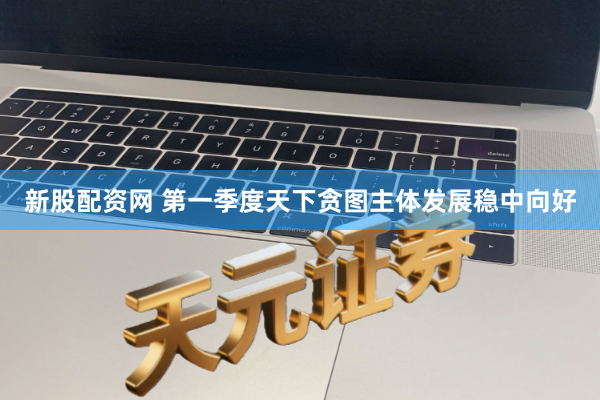 新股配资网 第一季度天下贪图主体发展稳中向好