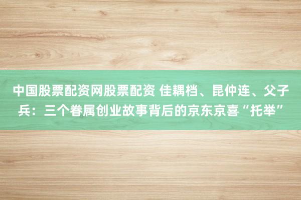 中国股票配资网股票配资 佳耦档、昆仲连、父子兵：三个眷属创业故事背后的京东京喜“托举”
