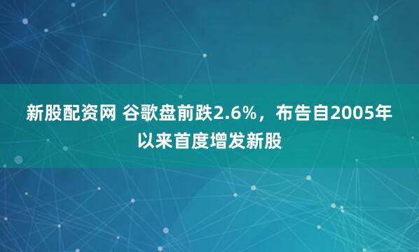 新股配资网 谷歌盘前跌2.6%,布告自2005年以来首度增发新股