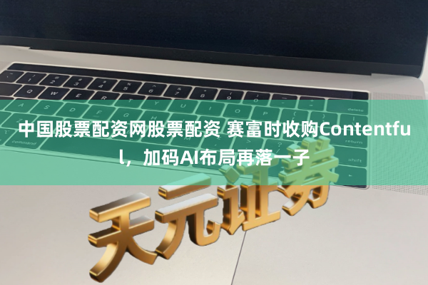 中国股票配资网股票配资 赛富时收购Contentful，加码AI布局再落一子