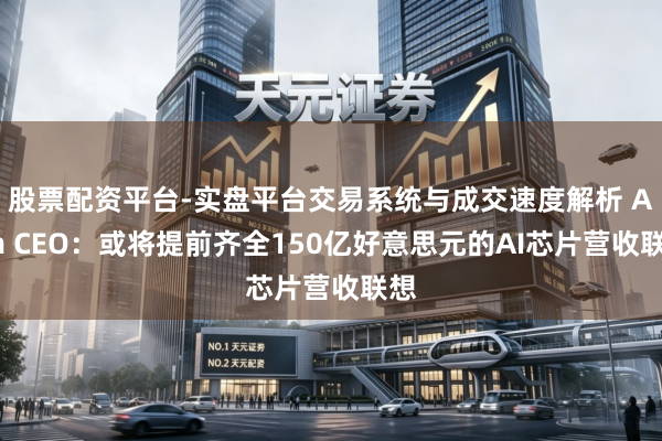股票配资平台-实盘平台交易系统与成交速度解析 Arm CEO:或将提前齐全150亿好意思元的AI芯片营收联想