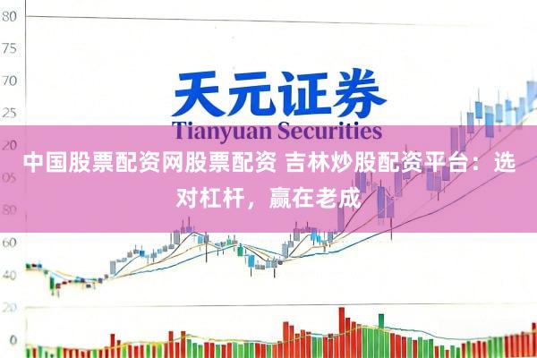 中国股票配资网股票配资 吉林炒股配资平台：选对杠杆，赢在老成