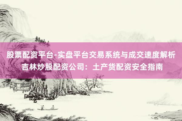 股票配资平台-实盘平台交易系统与成交速度解析 吉林炒股配资公司：土产货配资安全指南