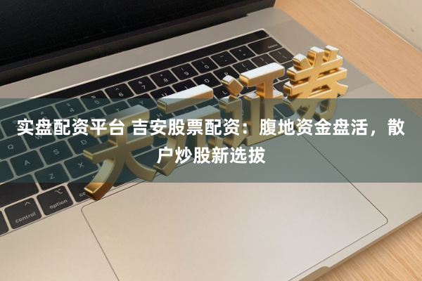 实盘配资平台 吉安股票配资：腹地资金盘活，散户炒股新选拔