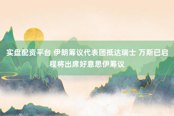 实盘配资平台 伊朗筹议代表团抵达瑞士 万斯已启程将出席好意思伊筹议