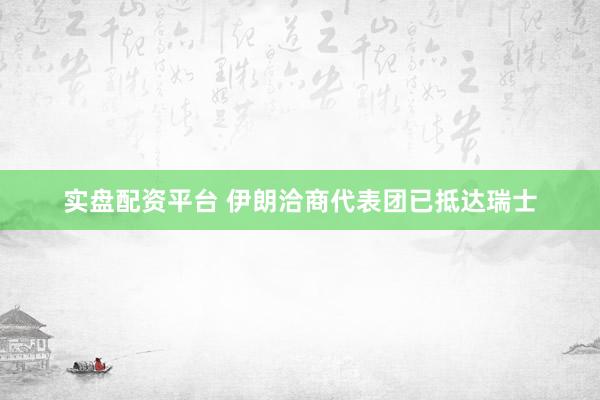 实盘配资平台 伊朗洽商代表团已抵达瑞士