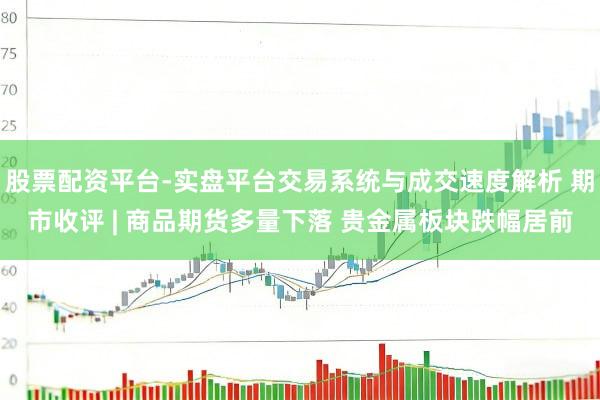 股票配资平台-实盘平台交易系统与成交速度解析 期市收评 | 商品期货多量下落 贵金属板块跌幅居前